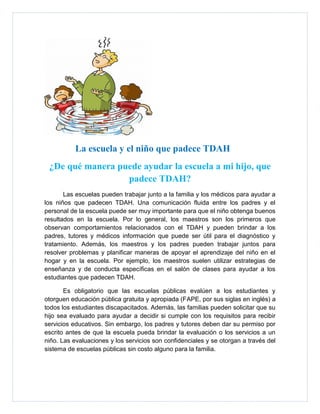 La escuela y el niño que padece TDAH
 ¿De qué manera puede ayudar la escuela a mi hijo, que
                  padece TDAH?
       Las escuelas pueden trabajar junto a la familia y los médicos para ayudar a
los niños que padecen TDAH. Una comunicación fluida entre los padres y el
personal de la escuela puede ser muy importante para que el niño obtenga buenos
resultados en la escuela. Por lo general, los maestros son los primeros que
observan comportamientos relacionados con el TDAH y pueden brindar a los
padres, tutores y médicos información que puede ser útil para el diagnóstico y
tratamiento. Además, los maestros y los padres pueden trabajar juntos para
resolver problemas y planificar maneras de apoyar el aprendizaje del niño en el
hogar y en la escuela. Por ejemplo, los maestros suelen utilizar estrategias de
enseñanza y de conducta específicas en el salón de clases para ayudar a los
estudiantes que padecen TDAH.

       Es obligatorio que las escuelas públicas evalúen a los estudiantes y
otorguen educación pública gratuita y apropiada (FAPE, por sus siglas en inglés) a
todos los estudiantes discapacitados. Además, las familias pueden solicitar que su
hijo sea evaluado para ayudar a decidir si cumple con los requisitos para recibir
servicios educativos. Sin embargo, los padres y tutores deben dar su permiso por
escrito antes de que la escuela pueda brindar la evaluación o los servicios a un
niño. Las evaluaciones y los servicios son confidenciales y se otorgan a través del
sistema de escuelas públicas sin costo alguno para la familia.
 