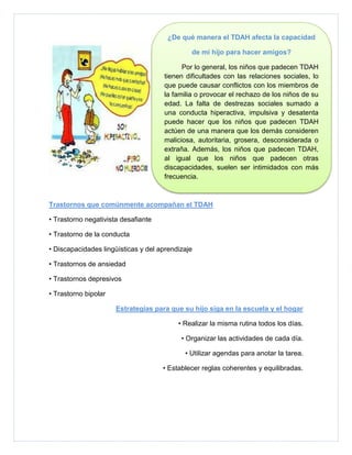 ¿De qué manera el TDAH afecta la capacidad

                                              de mi hijo para hacer amigos?

                                           Por lo general, los niños que padecen TDAH
                                     tienen dificultades con las relaciones sociales, lo
                                     que puede causar conflictos con los miembros de
                                     la familia o provocar el rechazo de los niños de su
                                     edad. La falta de destrezas sociales sumado a
                                     una conducta hiperactiva, impulsiva y desatenta
                                     puede hacer que los niños que padecen TDAH
                                     actúen de una manera que los demás consideren
                                     maliciosa, autoritaria, grosera, desconsiderada o
                                     extraña. Además, los niños que padecen TDAH,
                                     al igual que los niños que padecen otras
                                     discapacidades, suelen ser intimidados con más
                                     frecuencia.



Trastornos que comúnmente acompañan el TDAH

• Trastorno negativista desafiante

• Trastorno de la conducta

• Discapacidades lingüísticas y del aprendizaje

• Trastornos de ansiedad

• Trastornos depresivos

• Trastorno bipolar

                      Estrategias para que su hijo siga en la escuela y el hogar

                                          • Realizar la misma rutina todos los días.

                                           • Organizar las actividades de cada día.

                                            • Utilizar agendas para anotar la tarea.

                                     • Establecer reglas coherentes y equilibradas.
 