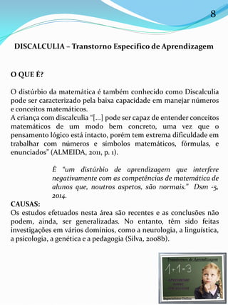 DISCALCULIA – Transtorno Especifico de Aprendizagem
O QUE É?
O distúrbio da matemática é também conhecido como Discalculia
pode ser caracterizado pela baixa capacidade em manejar números
e conceitos matemáticos.
A criança com discalculia “[...] pode ser capaz de entender conceitos
matemáticos de um modo bem concreto, uma vez que o
pensamento lógico está intacto, porém tem extrema dificuldade em
trabalhar com números e símbolos matemáticos, fórmulas, e
enunciados” (ALMEIDA, 2011, p. 1).
È “um distúrbio de aprendizagem que interfere
negativamente com as competências de matemática de
alunos que, noutros aspetos, são normais.” Dsm -5,
2014.
CAUSAS:
Os estudos efetuados nesta área são recentes e as conclusões não
podem, ainda, ser generalizadas. No entanto, têm sido feitas
investigações em vários domínios, como a neurologia, a linguística,
a psicologia, a genética e a pedagogia (Silva, 2008b).
8
 
