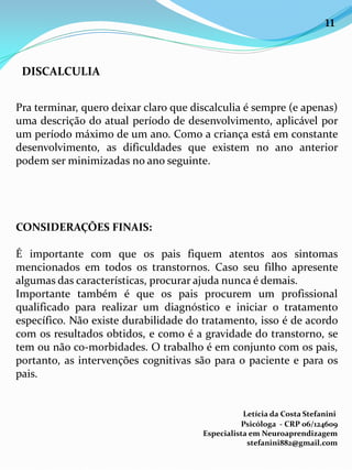 Pra terminar, quero deixar claro que discalculia é sempre (e apenas)
uma descrição do atual período de desenvolvimento, aplicável por
um período máximo de um ano. Como a criança está em constante
desenvolvimento, as dificuldades que existem no ano anterior
podem ser minimizadas no ano seguinte.
CONSIDERAÇÕES FINAIS:
É importante com que os pais fiquem atentos aos sintomas
mencionados em todos os transtornos. Caso seu filho apresente
algumas das características, procurar ajuda nunca é demais.
Importante também é que os pais procurem um profissional
qualificado para realizar um diagnóstico e iniciar o tratamento
específico. Não existe durabilidade do tratamento, isso é de acordo
com os resultados obtidos, e como é a gravidade do transtorno, se
tem ou não co-morbidades. O trabalho é em conjunto com os pais,
portanto, as intervenções cognitivas são para o paciente e para os
pais.
Letícia da Costa Stefanini
Psicóloga - CRP 06/124609
Especialista em Neuroaprendizagem
stefanini882@gmail.com
DISCALCULIA
11
 