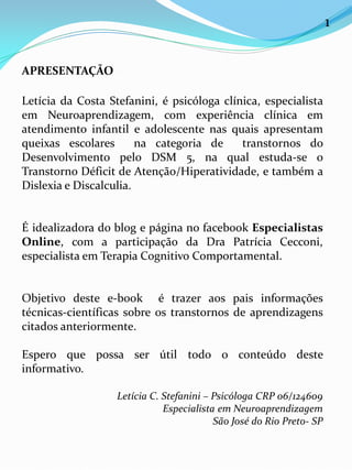 APRESENTAÇÃO
Letícia da Costa Stefanini, é psicóloga clínica, especialista
em Neuroaprendizagem, com experiência clínica em
atendimento infantil e adolescente nas quais apresentam
queixas escolares na categoria de transtornos do
Desenvolvimento pelo DSM 5, na qual estuda-se o
Transtorno Déficit de Atenção/Hiperatividade, e também a
Dislexia e Discalculia.
É idealizadora do blog e página no facebook Especialistas
Online, com a participação da Dra Patrícia Cecconi,
especialista em Terapia Cognitivo Comportamental.
Objetivo deste e-book é trazer aos pais informações
técnicas-científicas sobre os transtornos de aprendizagens
citados anteriormente.
Espero que possa ser útil todo o conteúdo deste
informativo.
Letícia C. Stefanini – Psicóloga CRP 06/124609
Especialista em Neuroaprendizagem
São José do Rio Preto- SP
1
 