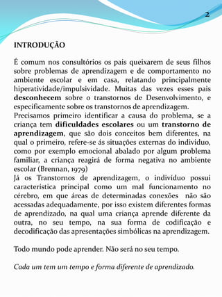 INTRODUÇÃO
É comum nos consultórios os pais queixarem de seus filhos
sobre problemas de aprendizagem e de comportamento no
ambiente escolar e em casa, relatando principalmente
hiperatividade/impulsividade. Muitas das vezes esses pais
desconhecem sobre o transtornos de Desenvolvimento, e
especificamente sobre os transtornos de aprendizagem.
Precisamos primeiro identificar a causa do problema, se a
criança tem dificuldades escolares ou um transtorno de
aprendizagem, que são dois conceitos bem diferentes, na
qual o primeiro, refere-se ás situações externas do individuo,
como por exemplo emocional abalado por algum problema
familiar, a criança reagirá de forma negativa no ambiente
escolar (Brennan, 1979)
Já os Transtornos de aprendizagem, o indivíduo possui
característica principal como um mal funcionamento no
cérebro, em que áreas de determinadas conexões não são
acessadas adequadamente, por isso existem diferentes formas
de aprendizado, na qual uma criança aprende diferente da
outra, no seu tempo, na sua forma de codificação e
decodificação das apresentações simbólicas na aprendizagem.
Todo mundo pode aprender. Não será no seu tempo.
Cada um tem um tempo e forma diferente de aprendizado.
2
 