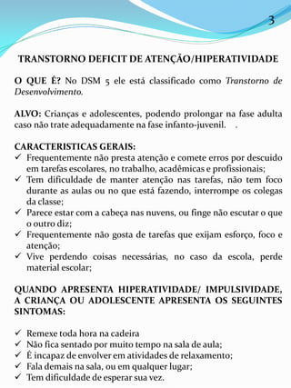 3
TRANSTORNO DEFICIT DE ATENÇÃO/HIPERATIVIDADE
O QUE É? No DSM 5 ele está classificado como Transtorno de
Desenvolvimento.
ALVO: Crianças e adolescentes, podendo prolongar na fase adulta
caso não trate adequadamente na fase infanto-juvenil. .
CARACTERISTICAS GERAIS:
 Frequentemente não presta atenção e comete erros por descuido
em tarefas escolares, no trabalho, acadêmicas e profissionais;
 Tem dificuldade de manter atenção nas tarefas, não tem foco
durante as aulas ou no que está fazendo, interrompe os colegas
da classe;
 Parece estar com a cabeça nas nuvens, ou finge não escutar o que
o outro diz;
 Frequentemente não gosta de tarefas que exijam esforço, foco e
atenção;
 Vive perdendo coisas necessárias, no caso da escola, perde
material escolar;
QUANDO APRESENTA HIPERATIVIDADE/ IMPULSIVIDADE,
A CRIANÇA OU ADOLESCENTE APRESENTA OS SEGUINTES
SINTOMAS:
 Remexe toda hora na cadeira
 Não fica sentado por muito tempo na sala de aula;
 É incapaz de envolver em atividades de relaxamento;
 Fala demais na sala, ou em qualquer lugar;
 Tem dificuldade de esperar sua vez.
 