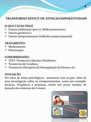 4
TRANSTORNO DÉFICIT DE ATENÇÃO/HIPERATIVIDADE
O QUE CAUSA TDAH
 Fatores ambientais (por ex: Bebês prematuros)
 Fatores genéticos e
 Fatores temperamentais (inibição comportamental)
TRATAMENTO:
 Medicamento
 Psicoterapia
COMORBIDADES:
 TOD- Transtorno Opositor Desafiante;
 Transtorno de Conduta;,
 Transtorno Disruptivo da Desregulação do Humor, etc.
AVALIAÇÃO
Por meio de testes psicológicos, anamnese com os pais, além de
uma investigação sobre os comportamentos, como por exemplo:
duração, frequência e prejuízos, sendo um prazo mínimo de
duração dos sintomas de 6 meses.
 