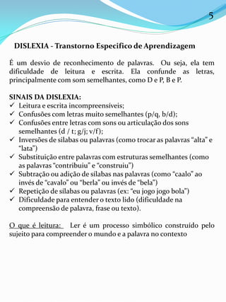 5
DISLEXIA - Transtorno Especifico de Aprendizagem
É um desvio de reconhecimento de palavras. Ou seja, ela tem
dificuldade de leitura e escrita. Ela confunde as letras,
principalmente com som semelhantes, como D e P, B e P.
SINAIS DA DISLEXIA:
 Leitura e escrita incompreensíveis;
 Confusões com letras muito semelhantes (p/q, b/d);
 Confusões entre letras com sons ou articulação dos sons
semelhantes (d / t; g/j; v/f);
 Inversões de silabas ou palavras (como trocar as palavras “alta” e
“lata”)
 Substituição entre palavras com estruturas semelhantes (como
as palavras “contribuiu” e “construiu”)
 Subtração ou adição de sílabas nas palavras (como “caalo” ao
invés de “cavalo” ou “berla” ou invés de “bela”)
 Repetição de sílabas ou palavras (ex: “eu jogo jogo bola”)
 Dificuldade para entender o texto lido (dificuldade na
compreensão de palavra, frase ou texto).
O que é leitura: Ler é um processo simbólico construído pelo
sujeito para compreender o mundo e a palavra no contexto
 