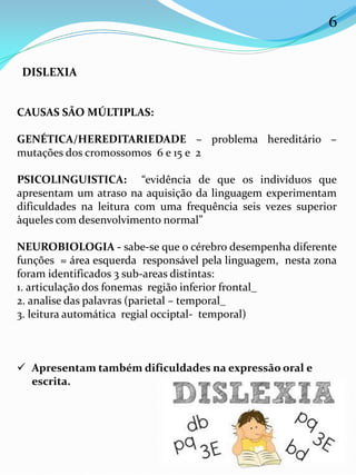 CAUSAS SÃO MÚLTIPLAS:
GENÉTICA/HEREDITARIEDADE – problema hereditário –
mutações dos cromossomos 6 e 15 e 2
PSICOLINGUISTICA: “evidência de que os indivíduos que
apresentam um atraso na aquisição da linguagem experimentam
dificuldades na leitura com uma frequência seis vezes superior
àqueles com desenvolvimento normal”
NEUROBIOLOGIA - sabe-se que o cérebro desempenha diferente
funções = área esquerda responsável pela linguagem, nesta zona
foram identificados 3 sub-areas distintas:
1. articulação dos fonemas região inferior frontal_
2. analise das palavras (parietal – temporal_
3. leitura automática regial occiptal- temporal)
 Apresentam também dificuldades na expressão oral e
escrita.
DISLEXIA
6
 