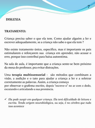 TRATAMENTO:
Criança precisa saber o que ela tem. Como ajudar alguém a ler e
escrever adequadamente, se a criança não sabe o que ela tem ?
Não existe tratamento único, especifico, mas é importante os pais
estimularem e reforçarem sua criança em aprender, não acusar o
erro, porque isso contribui para baixa autoestima.
Na sala de aula, é importante que a criança sente-se bem próximo
da mesa do professor, pra evitar distrações.
Uma terapia multissensorial - são métodos que combinam a
visão, a audição e o tato para ajudar a criança a ler e a soletrar
corretamente as palavras. Assim, a criança começa
por observar o grafema escrito, depois “escreve-o” no ar com o dedo,
escutando e articulando a sua pronúncia.
 Ela pode surgir em qualquer criança. Ela terá dificuldade de leitura e
escrita. Tendo origem neurobiológica, ou seja, é no cérebro que tudo
isso acontece
DISLEXIA
7
 