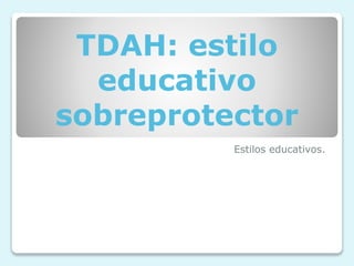 TDAH: estilo
educativo
sobreprotector
Estilos educativos.
 