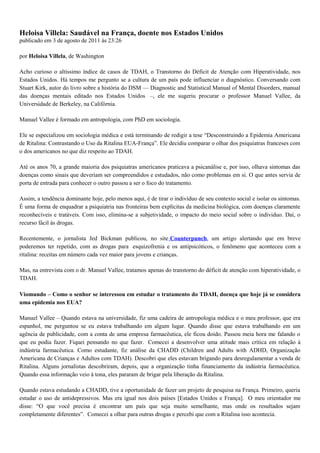 Heloisa Villela: Saudável na França, doente nos Estados Unidos
publicado em 3 de agosto de 2011 às 23:26
por Heloisa Villela, de Washington
Acho curioso o altíssimo índice de casos de TDAH, o Transtorno do Déficit de Atenção com Hiperatividade, nos
Estados Unidos. Há tempos me pergunto se a cultura de um país pode influenciar o diagnóstico. Conversando com
Stuart Kirk, autor do livro sobre a história do DSM — Diagnostic and Statistical Manual of Mental Disorders, manual
das doenças mentais editado nos Estados Unidos –, ele me sugeriu procurar o professor Manuel Vallee, da
Universidade de Berkeley, na Califórnia.
Manuel Vallee é formado em antropologia, com PhD em sociologia.
Ele se especializou em sociologia médica e está terminando de redigir a tese “Desconstruindo a Epidemia Americana
de Ritalina: Contrastando o Uso da Ritalina EUA-França”. Ele decidiu comparar o olhar dos psiquiatras franceses com
o dos americanos no que diz respeito ao TDAH.
Até os anos 70, a grande maioria dos psiquiatras americanos praticava a psicanálise e, por isso, olhava sintomas das
doenças como sinais que deveriam ser compreendidos e estudados, não como problemas em si. O que antes servia de
porta de entrada para conhecer o outro passou a ser o foco do tratamento.
Assim, a tendência dominante hoje, pelo menos aqui, é de tirar o indivíduo de seu contexto social e isolar os sintomas.
É uma forma de enquadrar a psiquiatria nas fronteiras bem explícitas da medicina biológica, com doenças claramente
reconhecíveis e tratáveis. Com isso, elimina-se a subjetividade, o impacto do meio social sobre o individuo. Daí, o
recurso fácil às drogas.
Recentemente, o jornalista Jed Bickman publicou, no site Counterpunch, um artigo alertando que em breve
poderemos ter repetido, com as drogas para esquizofrenia e os antipsicóticos, o fenômeno que aconteceu com a
ritalina: receitas em número cada vez maior para jovens e crianças.
Mas, na entrevista com o dr. Manuel Vallee, tratamos apenas do transtorno do déficit de atenção com hiperatividade, o
TDAH.
Viomundo – Como o senhor se interessou em estudar o tratamento do TDAH, doença que hoje já se considera
uma epidemia nos EUA?
Manuel Vallee – Quando estava na universidade, fiz uma cadeira de antropologia médica e o meu professor, que era
espanhol, me perguntou se eu estava trabalhando em algum lugar. Quando disse que estava trabalhando em um
agência de publicidade, com a conta de uma empresa farmacêutica, ele ficou doido. Passou meia hora me falando o
que eu podia fazer. Fiquei pensando no que fazer. Comecei a desenvolver uma atitude mais crítica em relação à
indústria farmacêutica. Como estudante, fiz análise da CHADD (Children and Adults with ADHD, Organização
Americana de Crianças e Adultos com TDAH). Descobri que eles estavam brigando para desregulamentar a venda de
Ritalina. Alguns jornalistas descobriram, depois, que a organização tinha financiamento da indústria farmacêutica.
Quando essa informação veio à tona, eles pararam de brigar pela liberação da Ritalina.
Quando estava estudando a CHADD, tive a oportunidade de fazer um projeto de pesquisa na França. Primeiro, queria
estudar o uso de antidepressivos. Mas era igual nos dois países [Estados Unidos e França]. O meu orientador me
disse: “O que você precisa é encontrar um país que seja muito semelhante, mas onde os resultados sejam
completamente diferentes”. Comecei a olhar para outras drogas e percebi que com a Ritalina isso acontecia.
 