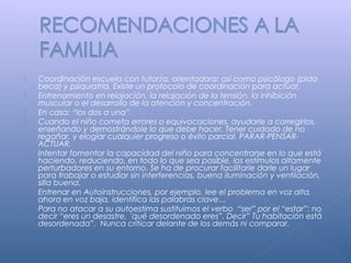  Coordinación escuela con tutor/a, orientadora; así como psicólogo (pida
beca) y psiquiatría. Existe un protocolo de coordinación para actuar.
 Entrenamiento en relajación, la relajación de la tensión, la inhibición
muscular o el desarrollo de la atención y concentración.
 En casa: “los dos a una”.
 Cuando el niño cometa errores o equivocaciones, ayudarle a corregirlos,
enseñando y demostrándole lo que debe hacer. Tener cuidado de no
regañar, y elogiar cualquier progreso o éxito parcial. PARAR-PENSAR-
ACTUAR.
 Intentar fomentar la capacidad del niño para concentrarse en lo que está
haciendo, reduciendo, en todo lo que sea posible, los estímulos altamente
perturbadores en su entorno. Se ha de procurar facilitarle darle un lugar
para trabajar o estudiar sin interferencias, buena iluminación y ventilación,
silla buena.
 Entrenar en Autoinstrucciones, por ejemplo, lee el problema en voz alta,
ahora en voz baja, identifica las palabras clave…
 Para no atacar a su autoestima sustituimos el verbo “ser” por el “estar”: no
decir “eres un desastre, ´qué desordenado eres”. Decir” Tu habitación está
desordenada”, Nunca criticar delante de los demás ni comparar.
 