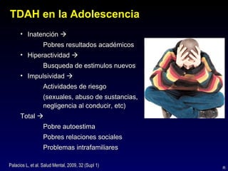TDAH en la Adolescencia
      • Inatención 
                  Pobres resultados académicos
      • Hiperactividad 
                  Busqueda de estimulos nuevos
      • Impulsividad 
                  Actividades de riesgo
                  (sexuales, abuso de sustancias,
                  negligencia al conducir, etc)
      Total 
                  Pobre autoestima
                  Pobres relaciones sociales
                  Problemas intrafamiliares

Palacios L, et al. Salud Mental, 2009, 32 (Supl 1)   R
 