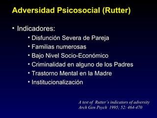 Adversidad Psicosocial (Rutter)

• Indicadores:
     • Disfunción Severa de Pareja
     • Familias numerosas
     • Bajo Nivel Socio-Económico
     • Criminalidad en alguno de los Padres
     • Trastorno Mental en la Madre
     • Institucionalización


                       A test of Rutter´s indicators of adversity
                       Arch Gen Psych 1995; 52: 464-470
 