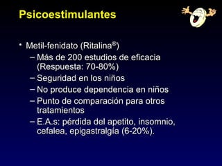 Psicoestimulantes

• Metil-fenidato (Ritalina®)
   – Más de 200 estudios de eficacia
     (Respuesta: 70-80%)
   – Seguridad en los niños
   – No produce dependencia en niños
   – Punto de comparación para otros
     tratamientos
   – E.A.s: pérdida del apetito, insomnio,
     cefalea, epigastralgía (6-20%).
 