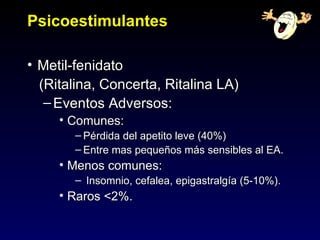Psicoestimulantes

• Metil-fenidato
  (Ritalina, Concerta, Ritalina LA)
   – Eventos Adversos:
     • Comunes:
       – Pérdida del apetito leve (40%)
       – Entre mas pequeños más sensibles al EA.
     • Menos comunes:
       – Insomnio, cefalea, epigastralgía (5-10%).
     • Raros <2%.
 