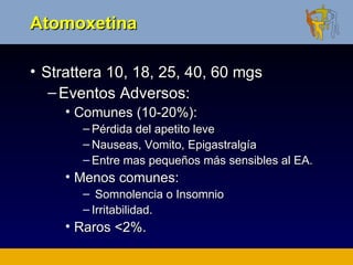 Atomoxetina

• Strattera 10, 18, 25, 40, 60 mgs
   – Eventos Adversos:
     • Comunes (10-20%):
       – Pérdida del apetito leve
       – Nauseas, Vomito, Epigastralgía
       – Entre mas pequeños más sensibles al EA.
     • Menos comunes:
       – Somnolencia o Insomnio
       – Irritabilidad.
     • Raros <2%.
 