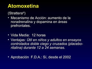 Atomoxetina
(Strattera®)
• Mecanismo de Acción: aumento de la
  noradrenalina y dopamina en áreas
  prefrontales.

• Vida Media: 12 horas
• Ventajas: Útil en niños y adultos en ensayos
  controlados doble ciego y cruzados (placebo-
  ritalina) durante 12 a 24 semanas.

• Aprobación F.D.A.: Sí, desde el 2002
 