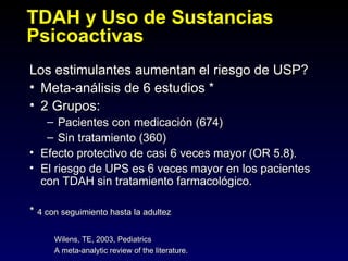 TDAH y Uso de Sustancias
Psicoactivas
Los estimulantes aumentan el riesgo de USP?
• Meta-análisis de 6 estudios *
• 2 Grupos:
   – Pacientes con medicación (674)
   – Sin tratamiento (360)
• Efecto protectivo de casi 6 veces mayor (OR 5.8).
• El riesgo de UPS es 6 veces mayor en los pacientes
  con TDAH sin tratamiento farmacológico.

* 4 con seguimiento hasta la adultez

      Wilens, TE, 2003, Pediatrics
      A meta-analytic review of the literature.
 