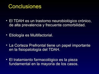 Conclusiones

• El TDAH es un trastorno neurobiológico crónico,
  de alta prevalencia y frecuente comorbilidad.

• Etiología es Multifactorial.

• La Corteza Prefrontal tiene un papel importante
  en la fisiopatología del TDAH.

• El tratamiento farmacológico es la pieza
  fundamental en la mayoría de los casos.
 