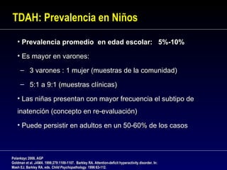 TDAH: Prevalencia en Niños

   • Prevalencia promedio en edad escolar: 5%-10%

   • Es mayor en varones:

     – 3 varones : 1 mujer (muestras de la comunidad)

     – 5:1 a 9:1 (muestras clínicas)

   • Las niñas presentan con mayor frecuencia el subtipo de
   inatención (concepto en re-evaluación)
   • Puede persistir en adultos en un 50-60% de los casos



Polankzyc 2008, AGP
Goldman et al. JAMA. 1998;279:1100-1107. Barkley RA. Attention-deficit hyperactivity disorder. In:
Mash EJ, Barkley RA, eds. Child Psychopathology. 1996:63-112.
                                Psychopathology.
 