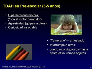 TDAH en Pre-escolar (3-5 años)

   • Hiperactividad motora
     (“con el motor prendido”)
   • Agresividad (golpea a otros)
   • Curiosidad insaciable



                                                               •   “Temerario”— arriesgado
                                                               •   Interrumpe a otros
                                                               •   Juego muy vigoroso y hasta
                                                                   destructivo, rompe objetos



Palacio, JD., et al. Salud Mental, 2009, 32 (Supl 1) 3 - 16.                                    R
 