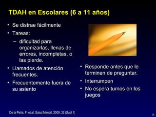 TDAH en Escolares (6 a 11 años)
• Se distrae fácilmente
• Tareas:
   – dificultad para
     organizarlas, llenas de
     errores, incompletas, o
     las pierde.
• Llamados de atención                                  • Responde antes que le
  frecuentes.                                             terminen de preguntar.
• Frecuentemente fuera de                               • Interrumpen
  su asiento                                            • No espera turnos en los
                                                          juegos


De la Peña, F. et al. Salud Mental, 2009, 32 (Supl 1)
                                                                                    R
 