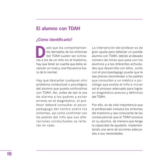 El alumno con TDAH
¿Cómo identificarlo?
D
ado que los comportamien­
tos derivados de los síntomas
del TDAH suelen ser simila­
res a los de un niño sin el trastorno,
hay que tener en cuenta que éstos al­
cancen un nivel y una frecuencia fue­
ra de lo normal.
Hay que descartar cualquier otro
problema conductual o psicológico
del alumno que pueda confundirse
con TDAH. Así, antes de dar la voz
de alarma a los padres y evitar
errores en el diagnóstico, el pro­
fesor deberá consultar al psico­
pedagogo del centro sobre los
síntomas, así como confirmar con
los padres del niño que sus alte­
raciones conductuales se reite­
ran en casa.
La intervención del profesor es de
gran ayuda para detectar un posible
alumno con TDAH, debido al elevado
número de horas que pasa con los
alumnos y a las diferentes activida­
des que desarrolla con ellos. Junto
con el psicopedagogo puede que le
sea preciso recomendar a los padres
que consulten a un médico o psi­
cólogo que evalúe al niño e iniciar
así el proceso adecuado para lograr
un diagnóstico preciso y definitivo
del TDAH.
Por ello, es de vital importancia que
el profesorado conozca los síntomas
del trastorno y sea consciente de las
consecuencias que el TDAH provoca
en su alumno, de manera que tenga
la capacidad de ayudarle, implemen­
tando una serie de acciones adecua­
das a sus necesidades.
10
 