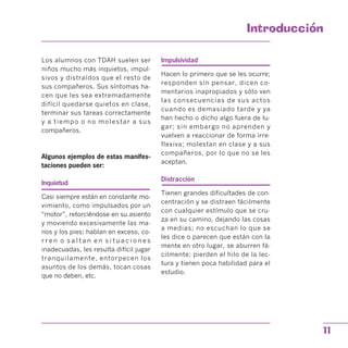 Introduccion

Los alumnos con TDAH suelen ser Impulsividad
niños mucho más inquietos, impul­
sivos y distraídos que el resto de
sus compañeros. Sus síntomas ha­
cen que les sea extremadamente
difícil quedarse quietos en clase,
terminar sus tareas correctamente
y a tiempo o no molestar a sus
compañeros.
Algunos ejemplos de estas manifes­
taciones pueden ser:
Inquietud
Casi siempre están en constante mo­
vimiento, como impulsados por un
“motor”, retorciéndose en su asiento
y moviendo excesivamente las ma­
nos y los pies; hablan en exceso, co­
r r e n o s a l t a n e n s i t u a c i o n e s
inadecuadas, les resulta difícil jugar
tranquilamente, entorpecen los
asuntos de los demás, tocan cosas
que no deben, etc.
Hacen lo primero que se les ocurre;
responden sin pensar, dicen co­
mentarios inapropiados y sólo ven
las consecuencias de sus actos
cuando es demasiado tarde y ya
han hecho o dicho algo fuera de lu­
gar; sin embargo no aprenden y
vuelven a reaccionar de forma irre­
flexiva; molestan en clase y a sus
compañeros, por lo que no se les
aceptan.
Distracción
Tienen grandes dificultades de con­
centración y se distraen fácilmente
con cualquier estímulo que se cru­
za en su camino, dejando las cosas
a medias; no escuchan lo que se
les dice o parecen que están con la
mente en otro lugar, se aburren fá­
cilmente; pierden el hilo de la lec­
tura y tienen poca habilidad para el
estudio.
11
 