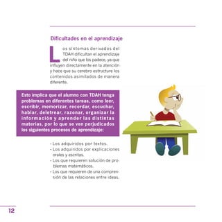 Dificultades en el aprendizaje
L
os síntomas derivados del
TDAH dificultan el aprendizaje
del niño que los padece, ya que
influyen directamente en la atención
y hace que su cerebro estructure los
contenidos asimilados de manera
diferente.
Esto implica que el alumno con TDAH tenga
problemas en diferentes tareas, como leer,
escribir, memorizar, recordar, escuchar,
hablar, deletrear, razonar, organizar la
información y aprender las distintas
materias, por lo que se ven perjudicados
los siguientes procesos de aprendizaje:
- Los adquiridos por textos.
- Los adquiridos por explicaciones
orales y escritas.
- Los que requieren solución de pro­
blemas matemáticos.
- Los que requieren de una compren­
sión de las relaciones entre ideas.
12
 