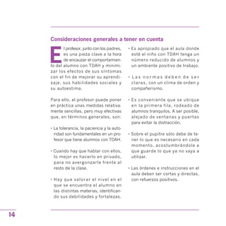 Consideraciones generales a tener en cuenta

E
l profesor, junto con los padres,
es una pieza clave a la hora
de encauzar el comportamien­
to del alumno con TDAH y minimi­
zar los efectos de sus síntomas
con el fin de mejorar su aprendi­
zaje, sus habilidades sociales y
su autoestima.
Para ello, el profesor puede poner
en práctica unas medidas relativa­
mente sencillas, pero muy efectivas
que, en términos generales, son:
• La tolerancia, la paciencia y la auto­
ridad son fundamentales en un pro­
fesor que tiene alumnos con TDAH.
• Cuando hay que hablar con ellos,
lo mejor es hacerlo en privado,
para no avergonzarle frente al
resto de la clase.
• Hay que valorar el nivel en el
que se encuentra el alumno en
las distintas materias, identifican­
do sus debilidades y fortalezas.
• Es apropiado que el aula donde
esté el niño con TDAH tenga un
número reducido de alumnos y
un ambiente positivo de trabajo.
•	 L a s n o r m a s d e b e n d e s e r
claras, con un clima de orden y
compañerismo.
• Es conveniente que se ubique
en la primera fila, rodeado de
alumnos tranquilos. A ser posible,
alejado de ventanas y puertas
para evitar la distracción.
• Sobre el pupitre sólo debe de te­
ner lo que es necesario en cada
momento, acostumbrándole a
que guarde lo que ya no vaya a
utilizar.
• Las órdenes e instrucciones en el
aula deben ser cortas y directas,
con refuerzos positivos.
14
 