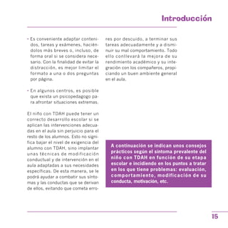 Introduccion

• Es conveniente adaptar conteni­
dos, tareas y exámenes, hacién­
dolos más breves o, incluso, de
forma oral si se considera nece­
sario. Con la finalidad de evitar la
distracción, es mejor limitar el
formato a una o dos preguntas
por página.
• En algunos centros, es posible
que exista un psicopedagogo pa­
ra afrontar situaciones extremas.
El niño con TDAH puede tener un
correcto desarrollo escolar si se
aplican las intervenciones adecua­
das en el aula sin perjuicio para el
resto de los alumnos. Esto no signi­
fica bajar el nivel de exigencia del
alumno con TDAH, sino implantar
unas técnicas de modificación
conductual y de intervención en el
aula adaptadas a sus necesidades
específicas. De esta manera, se le
podrá ayudar a combatir sus sínto­
mas y las conductas que se derivan
de ellos, evitando que cometa erro­
res por descuido, a terminar sus
tareas adecuadamente y a dismi­
nuir su mal comportamiento. Todo
ello conllevará la mejora de su
rendimiento académico y su inte­
gración con los compañeros, propi­
ciando un buen ambiente general
en el aula.
A continuación se indican unos consejos
prácticos según el síntoma prevalente del
niño con TDAH en función de su etapa
escolar e incidiendo en los puntos a tratar
en los que tiene problemas: evaluación,
comportamiento, modificación de su
conducta, motivación, etc.
15
 