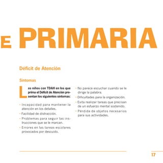DE PRIMARIA

Déficit de Atención
Síntomas
L
os niños con TDAH en los que • No parece escuchar cuando se le
prima el Déficit de Atención pre- dirige la palabra.
sentan los siguientes síntomas: • Dificultades para la organización.
• Evita realizar tareas que precisan
• Incapacidad para mantener la
de un esfuerzo mental sostenido.
atención en los detalles.
• Pérdida de objetos necesarios
• Facilidad de distracción.
para sus actividades.
• Problemas para seguir las ins­
trucciones que se le marcan.

• Errores en las tareas escolares

provocados por descuido.

17
 