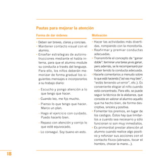 Pautas para mejorar la atención
Forma de dar órdenes Motivación
• Deben ser breves, claras y concisas.
• Mantener contacto visual con el
alumno.
• Enseñar estrategias de autoins­
trucciones mediante el habla in­
terna, para que el alumno module
su conducta a través del lenguaje.
Para ello, los niños deberán me­
morizar de forma gradual los si­
guientes mensajes e incorporarlos
a su trabajo diario:
- Escucho y pongo atención a lo
que tengo que hacer.
- Cuando leo, me fijo mucho.
- Pienso lo que tengo que hacer.
Marco un plan.
- Hago el ejercicio con cuidado.
Puedo hacerlo bien.
- Repaso con atención y corrijo lo
que esté equivocado.
- Lo conseguí. Soy bueno en esto.
• Hacer las actividades más diverti­
das, rompiendo con la monotonía.
• Reafirmar y premiar conductas
adecuadas.
• Transmitirle el concepto de “ganar
doble”: terminar una tarea ya es ganar,
pero además, se le recompensará por
haber tenido la conducta adecuada.
• Hacerle comentarios a menudo sobre
lo que está haciendo (“así vas muy bien”,
“estás teniendo un error”, etc.). Es
conveniente elogiar al niño cuando
está concentrado. Para ello, se puede
seguir la técnica de la alabanza, que
consiste en valorar al alumno aquello
que ha hecho bien, de forma des­
criptiva, sincera y positiva.
• Fomentar los premios, en lugar de
los castigos. Éstos hay que limitar­
los a cuando sea necesario y sólo
funcionan si son muy inmediatos.
• Es primordial prestar atención al
alumno cuando realice algo positi­
vo y reforzar sus acciones con el
contacto físico (abrazos, tocar el
hombro, chocar la mano…).
18
 