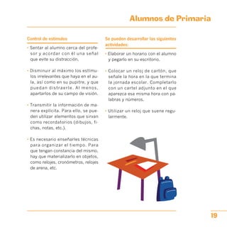 Alumnos de Primaria

Control de estímulos
• Sentar al alumno cerca del profe­
sor y acordar con él una señal
que evite su distracción.
• Disminuir al máximo los estímu­
los irrelevantes que haya en el au­
la, así como en su pupitre, y que
puedan distraerle. Al menos,
apartarlos de su campo de visión.
• Transmitir la información de ma­
nera explícita. Para ello, se pue­
den utilizar elementos que sirvan
como recordatorios (dibujos, fi­
chas, notas, etc.).
• Es necesario enseñarles técnicas
para organizar el tiempo. Para
que tengan constancia del mismo,
hay que materializarlo en objetos,
como relojes, cronómetros, relojes
de arena, etc.
Se pueden desarrollar las siguientes
actividades:
• Elaborar un horario con el alumno
y pegarlo en su escritorio.
• Colocar un reloj de cartón, que
señale la hora en la que termina
la jornada escolar. Completarlo
con un cartel adjunto en el que
aparezca esa misma hora con pa­
labras y números.
• Utilizar un reloj que suene regu­
larmente.
19
 