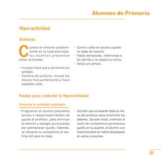Alumnos de Primaria

Hiperactividad
Síntomas
C
uando el síntoma predomi­
nante es la hiperactividad,
l o s a l u m n o s p r e s e n t a n
estas actitudes:
• Incapacidad para permanecer
sentado.
•	 Cambia de postura, mueve las
manos frecuentemente y hace
bastante ruido.
•	 Corre o salta en exceso cuando
no debe de hacerlo.
•	 Habla demasiado, interrumpe a
los demás y no espera su turno.
•	 Actúa sin pensar.
Pautas para controlar la Hiperactividad

Fomentar la actividad controlada
• Programar al alumno pequeñas
tareas o responsabilidades de
ayuda al profesor, para eliminar
la tensión y energía acumuladas
por permanecer quieto. Además,
se refuerza su autoestima al sen­
tirse útil para la clase.
•	 Acordar que se levante hasta la me­
sa del profesor para mostrarle los
deberes. De este modo, mientras el
resto de compañeros permanece
quieto en su pupitre, el alumno con
Hiperactividad se habrá desplazado
en varias ocasiones.
21
 