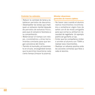 Controlar los estímulos
•	 Reducir la cantidad de tarea y es­
tablecer períodos de descanso.
•	 Desempeñar las tareas que impli­
quen un esfuerzo mental después
de periodos de esfuerzo físico,
para que el cansancio favorezca a
su concentración.
•	 Materializar el tiempo con relo­
jes, cronómetros u otras herra­
mientas similares para que ten­
gan conciencia del mismo.
•	 Permitir el murmullo y el movimien­
to en el aula, encargándole tareas
que le permitan levantarse cada
cierto tiempo (limpiar la pizarra).
Afrontar situaciones
generales de manera óptima:
•	 No hacer caso cuando el alumno
realice movimientos incontrola­
dos o establecer algún tipo de
señal con él de modo amigable
para que corrija su actitud sin ne­
cesidad de regañarle. Un ejemplo
podría ser guiñarle un ojo.
•	 Evitar que los compañeros imiten
o animen al alumno con TDAH a
realizar esos movimientos.
•	 Realizar un refuerzo positivo ante
las acciones correctas que lleve a
cabo el alumno.
22
 