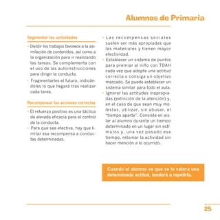 Alumnos de Primaria

Segmentar las actividades
• Dividir los trabajos favorece a la asi­
milación de contenidos, así como a
la organización para ir realizando
las tareas. Se complementa con
el uso de las autoinstrucciones
para dirigir la conducta.
•	 Fragmentarles el futuro, indicán­
doles lo que llegará tras realizar
cada tarea.
Recompensar las acciones correctas
• El refuerzo positivo es una táctica
de elevada eficacia para el control
de la conducta.
•	 Para que sea efectiva, hay que li­
mitar esa recompensa a conduc­
tas determinadas.
•	 L a s r e c o m p e n s a s s o c i a l e s
suelen ser más apropiadas que
las materiales y tienen mayor
efectividad.
•	 Establecer un sistema de puntos
para premiar al niño con TDAH
cada vez que adopte una actitud
correcta o consiga un objetivo
marcado. Se puede establecer un
sistema similar para todo el aula.
•	 Ignorar las actitudes inapropia­
das (extinción de la atención) y,
en el caso de que sean muy mo­
lestas, utilizar, sin abusar, el
“tiempo aparte”. Consiste en ais­
lar al alumno durante un tiempo
determinado en un lugar sin estí­
mulos y, una vez pasado ese
tiempo, retomar la actividad sin
hacer mención a lo ocurrido.
Cuando el alumno ve que se le valora una
determinada actitud, tenderá a repetirla.
25
 