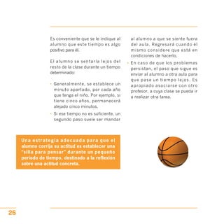 Es conveniente que se le indique al
alumno que este tiempo es algo
positivo para él.
El alumno se sentaría lejos del
resto de la clase durante un tiempo
determinado:
•	 Generalmente, se establece un
minuto apartado, por cada año
que tenga el niño. Por ejemplo, si
tiene cinco años, permanecerá
alejado cinco minutos.
•	 Si ese tiempo no es suficiente, un
segundo paso suele ser mandar
Una estrategia adecuada para que el
alumno corrija su actitud es establecer una
“silla para pensar” durante un pequeño
periodo de tiempo, destinado a la reflexión
sobre una actitud concreta.
al alumno a que se siente fuera
del aula. Regresará cuando él
mismo considere que está en
condiciones de hacerlo.
•	 En caso de que los problemas
persistan, el paso que sigue es
enviar al alumno a otra aula para
que pase un tiempo lejos. Es
apropiado asociarse con otro
profesor, a cuya clase se pueda ir
a realizar otra tarea.
26
 