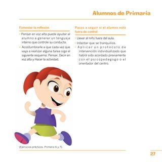 Alumnos de Primaria

Fomentar la reflexión
• Pensar en voz alta puede ayudar al
alumno a generar un lenguaje
interno que controle su conducta.
•	 Acostumbrarle a que cada vez que
vaya a realizar alguna tarea siga el
siguiente esquema: Pensar, Decir en
voz alta y Hacer la actividad.
Pasos a seguir si el alumno está
fuera de control:
• Llevar al niño fuera del aula.
• Intentar que se tranquilice.
•	 A p l i c a r u n p r o t o c o l o d e
intervención individualizado que
habrá sido acordado previamente
c o n e l p s i c o p e d a g o g o o e l
orientador del centro.
(Ejercicios prácticos. Primaria 6 y 7).
27
 