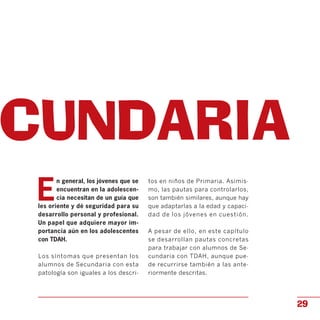 ECUNDARIA

E
n general, los jóvenes que se
encuentran en la adolescen­
cia necesitan de un guía que
les oriente y dé seguridad para su
desarrollo personal y profesional.
Un papel que adquiere mayor im­
portancia aún en los adolescentes
con TDAH.
Los síntomas que presentan los
alumnos de Secundaria con esta
patología son iguales a los descri­
tos en niños de Primaria. Asimis­
mo, las pautas para controlarlos,
son también similares, aunque hay
que adaptarlas a la edad y capaci­
dad de los jóvenes en cuestión.
A pesar de ello, en este capítulo
se desarrollan pautas concretas
para trabajar con alumnos de Se­
cundaria con TDAH, aunque pue­
de recurrirse también a las ante­
riormente descritas.
29
 