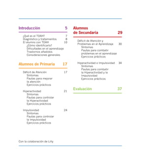 29
Introducción 5

¿Qué es el TDAH? 7
Diagnóstico y tratamientos 8
El alumno con TDAH 10
¿Cómo identificarlo?
Dificultades en el aprendizaje
Trastornos añadidos
Consideraciones generales
Alumnos de Primaria 17
Déficit de Atención
Síntomas
Pautas para mejorar
la atención
Ejercicios prácticos
17
Hiperactividad
Síntomas
Pautas para controlar
la Hiperactividad
Ejercicios prácticos
21
Impulsividad
Síntomas
Pautas para controlar
la Impulsividad
Ejercicios prácticos
24
Alumnos
de Secundaria
Déficit de Atención y
Problemas en el Aprendizaje 30
Síntomas
Pautas para combatir
problemas en el aprendizaje
Ejercicios prácticos
Hiperactividad e Impulsividad 34
Síntomas
Pautas para combatir
la Hiperactividad y la
Impulsividad
Ejercicios prácticos
Evaluación 37
Con la colaboración de Lilly
 