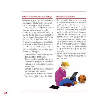 comprobar que pueden hacer las
Motivar al alumno para que trabaje:
• Ofrecer algún tipo de incentivo
que ayude al alumno a interesar­
se por conseguir alguna meta.
•	 Fomentar la persistencia como
una vía para obtener el éxito.
•	 La motivación depende en gran
parte de las posibilidades reales
de conseguir lo propuesto. Por el
contrario, la desmotivación es
fruto de una elevada dificultad.
•	 A través de las tareas, los alum­
nos buscan satisfacer una serie
de necesidades, que hay que ayu­
darles a conseguir:
- Independencia, mediante la toma
de sus propias decisiones.
- Capacidad de resolución, tras
cosas por si mismos de manera
satisfactoria.
- Sentido de pertenencia, formando
parte de algo más grande.
- Estimulación, a través de encon­
trar placer con lo que se hace.
Adecuación curricular:
•	 Es necesario adaptar el programa
educativo a las necesidades parti­
culares de cada alumno, con el
fin de evitar el fracaso. El profe­
sor está plenamente cualificado
para hacerlo, solicitando la ayuda
del orientador en caso de consi­
derarlo necesario, ya que no su­
pone una disminución del nivel
de exigencia, sino una adaptación
en la forma de transmitir y adqui­
rir conocimientos, así como en
los procedimientos para su eva­
luación.
•	 Antes de realizar las adecuacio­
nes, hay que tener en cuenta va­
rios puntos:
32
 
