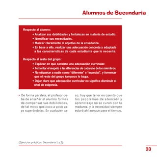 Alumnos de Secundaria

Respecto al alumno:
• Analizar sus debilidades y fortalezas en materia de estudio.
• Identificar sus necesidades.
• Marcar claramente el objetivo de la enseñanza.
• En base a ello, realizar una adecuación concreta y adaptada
a las características de cada estudiante que lo necesite.
Respecto al resto del grupo:
• Explicar en qué consiste una adecuación curricular.
• Fomentar el respeto a las diferencias de cada uno de los miembros.
• No etiquetar a nadie como “diferente” o “especial”, y fomentar
que el resto del grupo tampoco lo haga.
• Dejar claro que adecuación curricular no significa disminuir el
nivel de exigencia.
•	 De forma paralela, el profesor de- so, hay que tener en cuenta que
be de enseñar al alumno formas los problemas de atención y
de compensar sus debilidades, aprendizaje no se curan con la
de tal modo que poco a poco va- madurez, y la necesidad siempre
ya superándolas. En cualquier ca- estará ahí aunque pase el tiempo.
(Ejercicios prácticos. Secundaria 1 y 2).
33
 