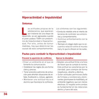 Hiperactividad e Impulsividad

Síntomas
L
as actitudes propias de la
adolescencia, que aparecen
por tratarse de una etapa de
desarrollo, se ven agravadas cuando
el joven padece TDAH con predomi­
nio de Impulsividad o Hiperactivi­
dad. Por ello, antes de tomar
medidas, hay que determinar las
causas de esos comportamientos.
Los síntomas son los siguientes:
• Conducta rebelde ante el intento de
terceros de controlar sus emocio­
nes y comportamiento.
•	 Continuo enfrentamiento con la
autoridad.
•	 Rechazo al colegio dado que no en­
cuentra relación entre el mundo
real y lo que le ofrecen en las aulas.
Pautas para combatir la Hiperactividad e Impulsividad

Prevenir la aparición de conflictos:
• Crear un ambiente en el que se
fomente la comunicación.
•	 Establecer las reglas de una forma
clara y precisa.
•	 Tener previstos patrones de actua­
ción para afrontar situaciones de en­
fado, frustración o, incluso, agresión.
•	 Mantener una actitud hacia el
alumno que favorezca la confianza.
Ejercer la disciplina:
• Adoptar una actitud firme a la hora
de hacer que se cumpla la norma.
Esta actitud se caracteriza por la
claridad, pero siempre de forma
respetuosa, abierta y afectiva.
•	 Evitar actitudes permisivas (falta
de firmeza y constancia) y domi­
nantes (promueven la hostilidad y el
ambiente negativo), que son menos
efectivas. El respeto entre ambas
es fundamental en las relaciones
dentro y fuera del aula.
34
 