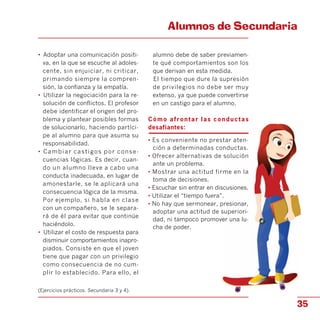 Alumnos de Secundaria

•	 Adoptar una comunicación positi­
va, en la que se escuche al adoles­
cente, sin enjuiciar, ni criticar,
primando siempre la compren­
sión, la confianza y la empatía.
•	 Utilizar la negociación para la re­
solución de conflictos. El profesor
debe identificar el origen del pro­
blema y plantear posibles formas
de solucionarlo, haciendo partíci­
pe al alumno para que asuma su
responsabilidad.
•	 Cambiar castigos por conse­
cuencias lógicas. Es decir, cuan­
do un alumno lleve a cabo una
conducta inadecuada, en lugar de
amonestarle, se le aplicará una
consecuencia lógica de la misma.
Por ejemplo, si habla en clase
con un compañero, se le separa­
rá de él para evitar que continúe
haciéndolo.
•	 Utilizar el costo de respuesta para
disminuir comportamientos inapro­
piados. Consiste en que el joven
tiene que pagar con un privilegio
como consecuencia de no cum­
plir lo establecido. Para ello, el
(Ejercicios prácticos. Secundaria 3 y 4).
alumno debe de saber previamen­
te qué comportamientos son los
que derivan en esta medida.
El tiempo que dure la supresión
de privilegios no debe ser muy
extenso, ya que puede convertirse
en un castigo para el alumno.
Cómo afrontar las conductas
desafiantes:
• Es conveniente no prestar aten­
ción a determinadas conductas.
• Ofrecer alternativas de solución
ante un problema.
• Mostrar una actitud firme en la
toma de decisiones.
• Escuchar sin entrar en discusiones.
• Utilizar el “tiempo fuera”.
• No hay que sermonear, presionar,
adoptar una actitud de superiori­
dad, ni tampoco promover una lu­
cha de poder.
35
 