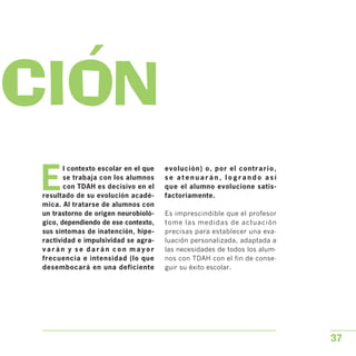 ACION

E
l contexto escolar en el que
se trabaja con los alumnos
con TDAH es decisivo en el
resultado de su evolución acadé­
mica. Al tratarse de alumnos con
un trastorno de origen neurobioló­
gico, dependiendo de ese contexto,
sus síntomas de inatención, hipe­
ractividad e impulsividad se agra­
v a r á n y s e d a r á n c o n m a y o r
frecuencia e intensidad (lo que
desembocará en una deficiente
evolución) o, por el contrario,
s e a t e n u a r á n , l o g r a n d o a s í
que el alumno evolucione satis­
factoriamente.
Es imprescindible que el profesor
tome las medidas de actuación
precisas para establecer una eva­
luación personalizada, adaptada a
las necesidades de todos los alum­
nos con TDAH con el fin de conse­
guir su éxito escolar.
37
 
