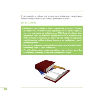 A continuación se indican una serie de recomendaciones para determi­
nar el sistema de evaluación correcto para estos alumnos:
Tipo de exámenes
• Reflexionar sobre cuál es el tipo de prueba (oral o escrita) y formato
(de desarrollo, verdadero/falso, esquemas, frases para completar,
etc.) más conveniente para el alumno con TDAH. Para ello, el tutor debe
recopilar de todos los profesores que imparten clase al alumno los dife­
rentes formatos de exámenes que utilicen para así establecer las pruebas
más idóneas que facilitan al alumno demostrar sus habilidades y conoci­
mientos adquiridos.
• Entregar los exámenes escritos al alumno, para evitar la lentitud de pro­
cedimientos, como la copia o el dictado.
• Permitir al alumno que presente problemas de escritura, hacer los
exámenes de forma oral o mediante procesador de textos.
38
 