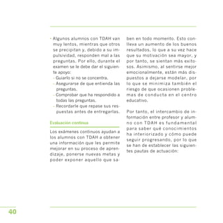 • Algunos alumnos con TDAH van
muy lentos, mientras que otros
se precipitan y, debido a su im­
pulsividad, responden mal a las
preguntas. Por ello, durante el
examen se le debe dar el siguien­
te apoyo:
- Guiarlo si no se concentra.
- Asegurarse de que entienda las
preguntas.
- Comprobar que ha respondido a
todas las preguntas.
- Recordarle que repase sus res­
puestas antes de entregarlas.
Evaluación continua
Los exámenes continuos ayudan a
los alumnos con TDAH a obtener
una información que les permite
mejorar en su proceso de apren­
dizaje, ponerse nuevas metas y
poder exponer aquello que sa­
ben en todo momento. Esto con­
lleva un aumento de los buenos
resultados, lo que a su vez hace
que su motivación sea mayor, y
por tanto, se sientan más exito­
sos. Asimismo, al sentirse mejor
emocionalmente, están más dis­
puestos a dejarse modelar, por
lo que se minimiza también el
riesgo de que ocasionen proble­
mas de conducta en el centro
educativo.
Por tanto, el intercambio de in­
formación entre profesor y alum­
no con TDAH es fundamental
para saber qué conocimientos
ha interiorizado y cómo puede
seguir progresando, por lo que
se han de establecer las siguien­
tes pautas de actuación:
40
 