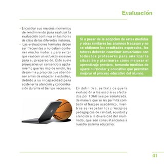 Evaluacion

• Encontrar sus mejores momentos
de rendimiento para realizar la
evaluación continua en las horas
de clase de las diferentes materias.
•	 Las evaluaciones formales deben
ser frecuentes y no deben conte­
ner mucha materia para evitar
que realicen un esfuerzo excesivo
para su preparación. Éste suele
provocarles un cansancio y agota­
miento que les impide rendir, les
desanima y propicia que abando­
nen antes de empezar a estudiar,
debido a su incapacidad para
sostener la atención y concentra­
ción durante el tiempo necesario.
Si a pesar de la adopción de estas medidas
y otras similares los alumnos fracasan y no
se obtienen los resultados esperados, los
tutores deberán coordinar actuaciones con
todos los profesores para analizar la
situación y plantearse cómo mejorar el
aprendizaje previsto, tomando medidas de
ajuste curricular y educativo que permitan
mejorar el proceso educativo del alumno.
En definitiva, se trata de que la
evaluación a los escolares afecta­
dos por TDAH sea personalizada,
de manera que se les permita com­
batir el fracaso académico, mien­
tras se respetan los principios
pedagógicos de calidad, equidad y
atención a la diversidad del alum­
nado, que son consustanciales a
nuestro sistema educativo.
41
 