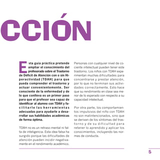 UCCION
E
sta guía práctica pretende
ampliar el conocimiento del
profesorado sobre el Trastorno
de Déficit de Atención con o sin Hi­
peractividad (TDAH) para que
pueda comprender el trastorno y
actuar convenientemente. Ser
consciente de la enfermedad y de
lo que conlleva es un primer paso
para que el profesor sea capaz de
identificar al alumno con TDAH y fa­
c i l i t a r l e l a s h e r r a m i e n t a s
adecuadas para ayudarle a desa­
rrollar sus habilidades académicas
de forma óptima.
TDAH no es un retraso mental ni fal­
ta de inteligencia. Esta idea falsa ha
surgido porque las dificultades de
atención pueden incidir negativa­
mente en el rendimiento académico.
Personas con cualquier nivel de co­
ciente intelectual pueden tener este
trastorno. Los niños con TDAH expe­
rimentan muchas dificultades para
concentrarse y prestar atención,
por lo que no terminan sus activi­
dades correctamente. Esto hace
que su rendimiento en clase sea me­
nor de lo esperado con respecto a su
capacidad intelectual.
Por otra parte, los comportamien­
tos impulsivos del niño con TDAH
no son malintencionados, sino que
se derivan de los síntomas del tras­
t o r n o y d e s u d i f i c u l t a d p a r a
retener lo aprendido y aplicar los
conocimientos, incluyendo las nor­
mas de conducta.
5
 