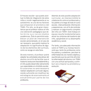 El fracaso escolar -que puede acen­
tuar la falta de integración de estos
niños o incidir negativamente en su
autoestima- es uno de los factores
que empeoran el pronóstico del
TDAH. Por ello, es de gran impor­
tancia que el profesor realice al niño
una valoración pedagógica que de­
t e r m i n e s u s n e c e s i d a d e s
académicas. Ésta le permitirá esta­
blecer un plan de intervención
escolar personalizado, en el caso de
ser necesario, que podrá implicar la
adaptación no significativa de algu­
no de los elementos del currículo,
como se recoge en esta Guía.
De esta manera, el profesor podrá
adaptar las actividades educativas del
alumno con el fin de facilitar que el
trastorno evolucione favorablemente y
el niño pueda desarrollar plenamente
sus capacidades en el ámbito escolar.
En ocasiones no será necesario
realizar adaptación curricular alguna,
siendo suficiente con modificar las
estrategias de acercamiento al
e s t u d i a n t e p o r p a r t e d e l o s
profesores.
Además de esta posible adaptación
curricular, es imprescindible la
colaboración entre el profesorado y
los padres a lo largo de todo el curso
escolar, intercambiando información
y experiencias, con el fin de controlar
y realizar un seguimiento completo
del niño con TDAH. Este trabajo en
equipo resulta fundamental para
aliviar los síntomas del trastorno del
niño, apoyándole en su desempeño
académico y social.
Por tanto, una adecuada información
sobre el TDAH y su manejo favore­
cerá que, tanto los profesores como
los padres y cuidadores, perciban la
enfermedad de una manera objetiva y
equilibrada que les permita afrontar
la enfermedad del alumno con TDAH
con una actitud apropiada y contri­
buir así a mejorar su pronóstico y
evolución.
6
 